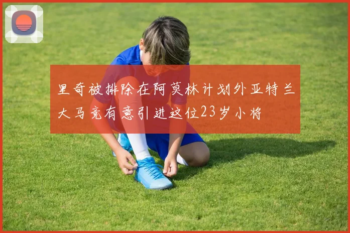 里奇被排除在阿莫林计划外亚特兰大马竞有意引进这位23岁小将