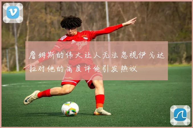 詹姆斯的伟大让人无法忽视伊戈达拉对他的高度评价引发热议