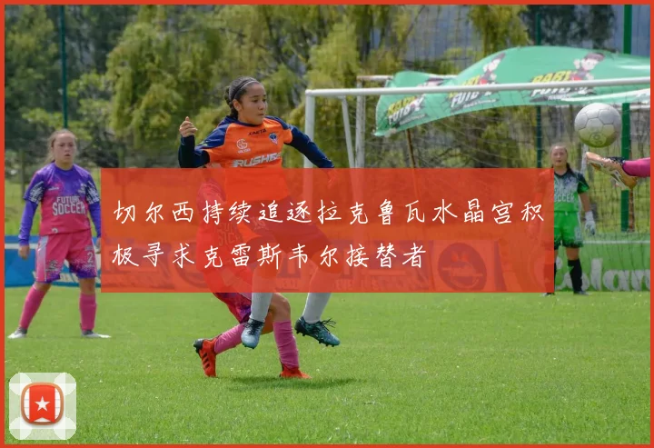 切尔西持续追逐拉克鲁瓦水晶宫积极寻求克雷斯韦尔接替者