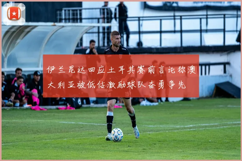 伊兰昆达回应土耳其赛前言论称澳大利亚被低估激励球队奋勇争先