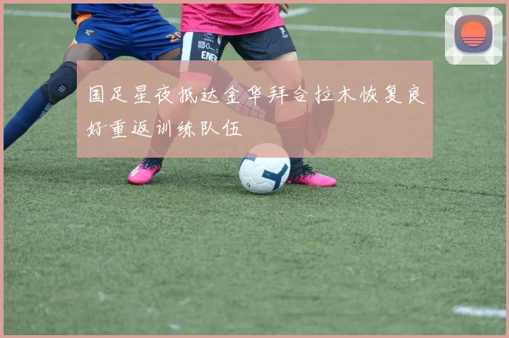 国足星夜抵达金华拜合拉木恢复良好重返训练队伍