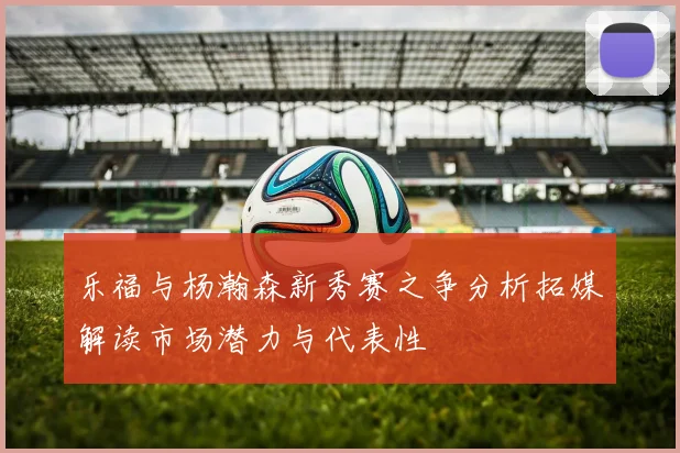 乐福与杨瀚森新秀赛之争分析拓媒解读市场潜力与代表性
