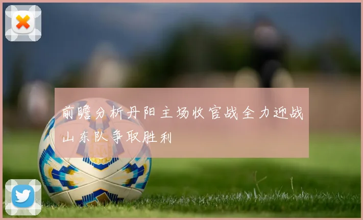 前瞻分析丹阳主场收官战全力迎战山东队争取胜利