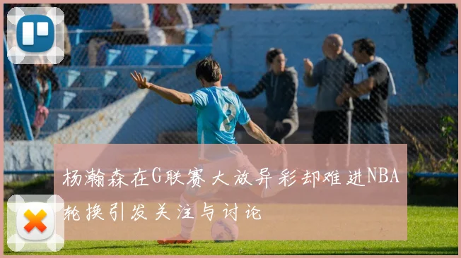 杨瀚森在G联赛大放异彩却难进NBA轮换引发关注与讨论