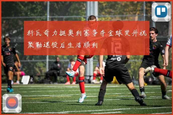 科瓦奇力挺奥利塞争夺金球奖并祝聚勒退役后生活顺利