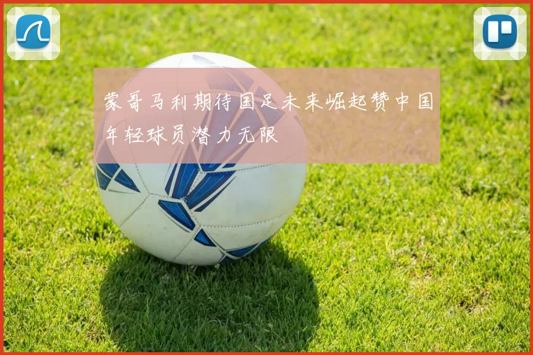 蒙哥马利期待国足未来崛起赞中国年轻球员潜力无限