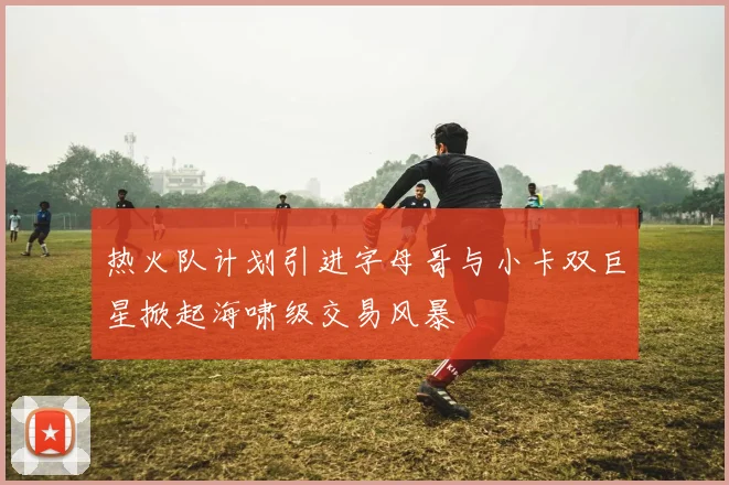 热火队计划引进字母哥与小卡双巨星掀起海啸级交易风暴