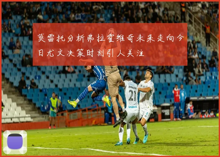 莫雷托分析弗拉霍维奇未来走向今日尤文决策时刻引人关注
