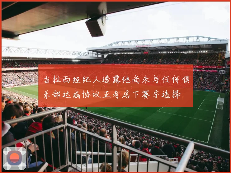 吉拉西经纪人透露他尚未与任何俱乐部达成协议正考虑下赛季选择