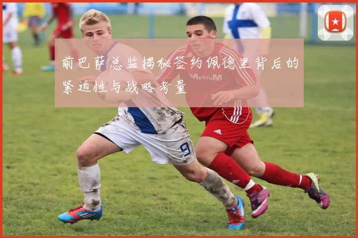 前巴萨总监揭秘签约佩德里背后的紧迫性与战略考量