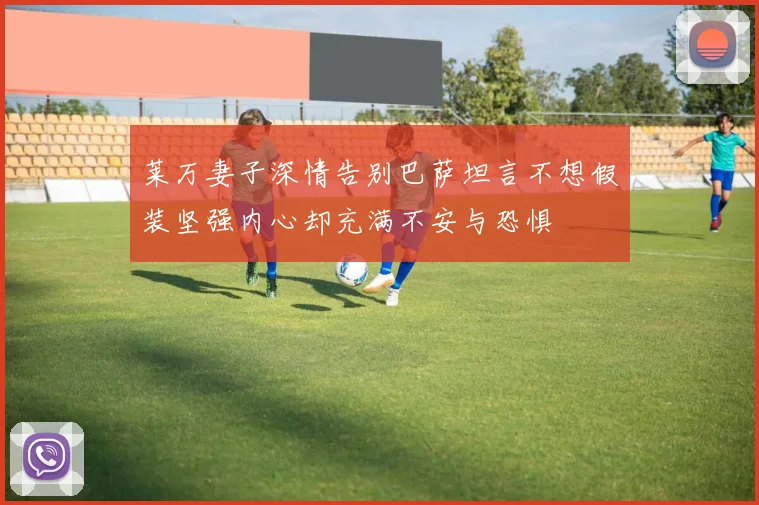 莱万妻子深情告别巴萨坦言不想假装坚强内心却充满不安与恐惧