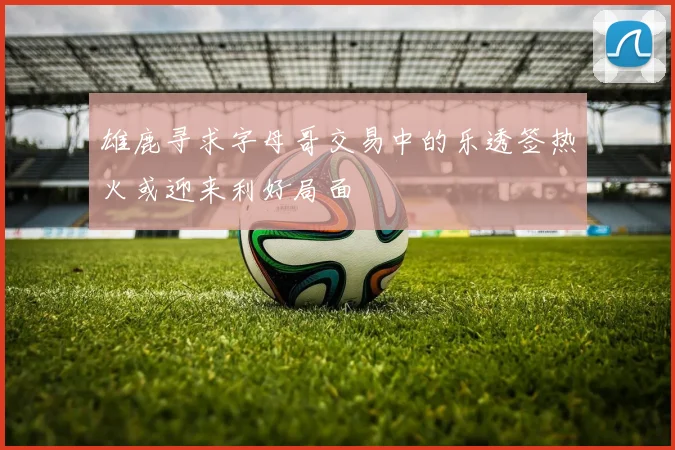 雄鹿寻求字母哥交易中的乐透签热火或迎来利好局面