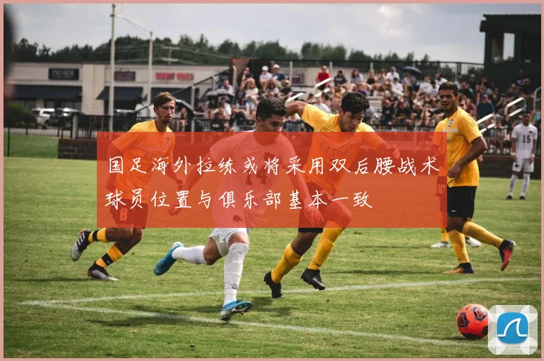 国足海外拉练或将采用双后腰战术球员位置与俱乐部基本一致