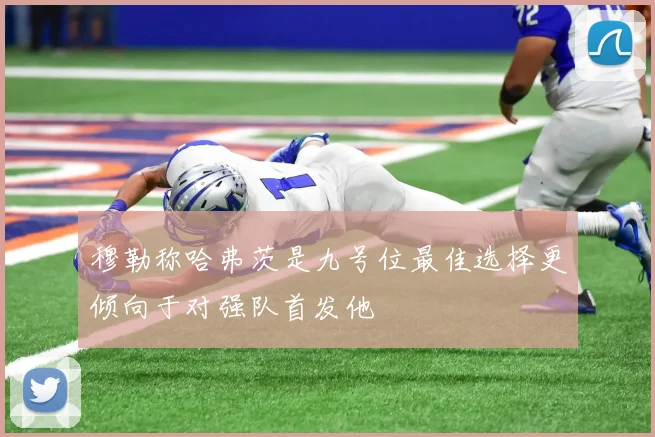 穆勒称哈弗茨是九号位最佳选择更倾向于对强队首发他