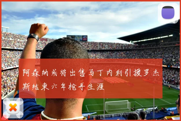 阿森纳或将出售马丁内利引援罗杰斯结束六年枪手生涯