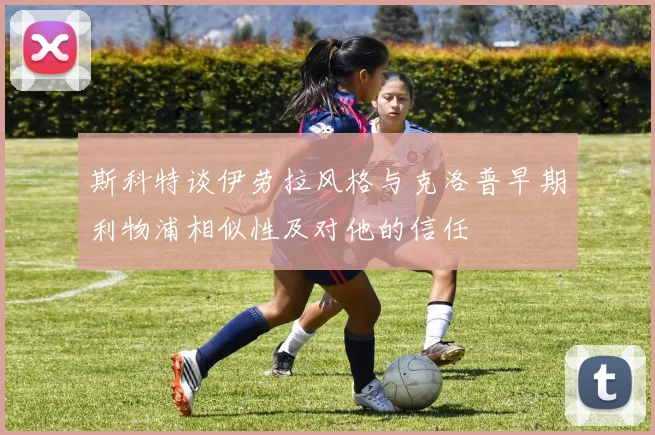 斯科特谈伊劳拉风格与克洛普早期利物浦相似性及对他的信任